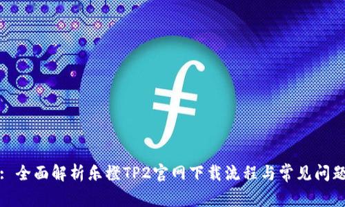 : 全面解析乐橙TP2官网下载流程与常见问题